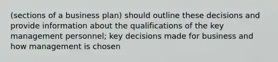 (sections of a business plan) should outline these decisions and provide information about the qualifications of the key management personnel; key decisions made for business and how management is chosen