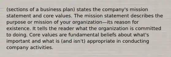 (sections of a business plan) states the company's mission statement and core values. The mission statement describes the purpose or mission of your organization—its reason for existence. It tells the reader what the organization is committed to doing. Core values are fundamental beliefs about what's important and what is (and isn't) appropriate in conducting company activities.