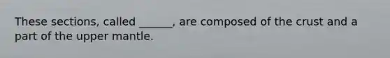 These sections, called ______, are composed of the crust and a part of the upper mantle.
