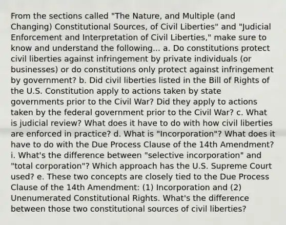 From the sections called "The Nature, and Multiple (and Changing) Constitutional Sources, of Civil Liberties" and "Judicial Enforcement and Interpretation of Civil Liberties," make sure to know and understand the following... a. Do constitutions protect civil liberties against infringement by private individuals (or businesses) or do constitutions only protect against infringement by government? b. Did civil liberties listed in the Bill of Rights of the U.S. Constitution apply to actions taken by state governments prior to the Civil War? Did they apply to actions taken by the federal government prior to the Civil War? c. What is judicial review? What does it have to do with how civil liberties are enforced in practice? d. What is "Incorporation"? What does it have to do with the Due Process Clause of the 14th Amendment? i. What's the difference between "selective incorporation" and "total corporation"? Which approach has the U.S. Supreme Court used? e. These two concepts are closely tied to the Due Process Clause of the 14th Amendment: (1) Incorporation and (2) Unenumerated Constitutional Rights. What's the difference between those two constitutional sources of civil liberties?