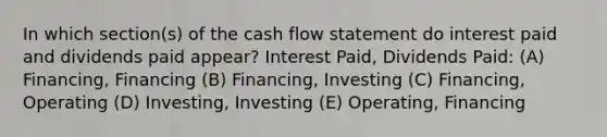 In which section(s) of the cash flow statement do interest paid and dividends paid appear? Interest Paid, Dividends Paid: (A) Financing, Financing (B) Financing, Investing (C) Financing, Operating (D) Investing, Investing (E) Operating, Financing