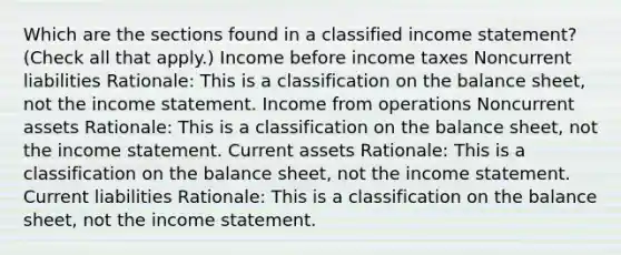 Which are the sections found in a classified income statement? (Check all that apply.) Income before income taxes Noncurrent liabilities Rationale: This is a classification on the balance sheet, not the income statement. Income from operations Noncurrent assets Rationale: This is a classification on the balance sheet, not the income statement. Current assets Rationale: This is a classification on the balance sheet, not the income statement. Current liabilities Rationale: This is a classification on the balance sheet, not the income statement.