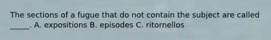 The sections of a fugue that do not contain the subject are called _____. A. expositions B. episodes C. ritornellos