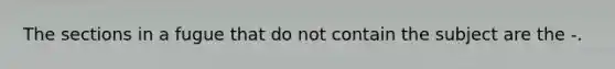 The sections in a fugue that do not contain the subject are the -.
