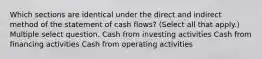 Which sections are identical under the direct and indirect method of the statement of cash flows? (Select all that apply.) Multiple select question. Cash from investing activities Cash from financing activities Cash from operating activities