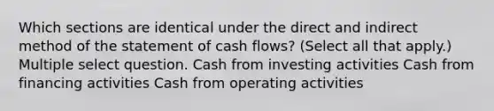 Which sections are identical under the direct and indirect method of the statement of cash flows? (Select all that apply.) Multiple select question. Cash from investing activities Cash from financing activities Cash from operating activities