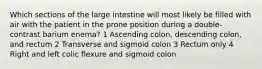 Which sections of the large intestine will most likely be filled with air with the patient in the prone position during a double-contrast barium enema? 1 Ascending colon, descending colon, and rectum 2 Transverse and sigmoid colon 3 Rectum only 4 Right and left colic flexure and sigmoid colon