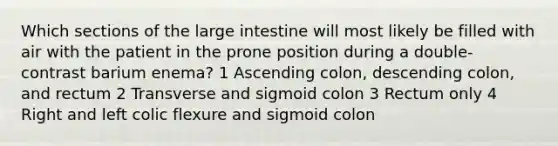 Which sections of the large intestine will most likely be filled with air with the patient in the prone position during a double-contrast barium enema? 1 Ascending colon, descending colon, and rectum 2 Transverse and sigmoid colon 3 Rectum only 4 Right and left colic flexure and sigmoid colon