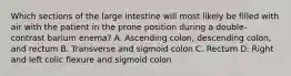 Which sections of the large intestine will most likely be filled with air with the patient in the prone position during a double-contrast barium enema? A. Ascending colon, descending colon, and rectum B. Transverse and sigmoid colon C. Rectum D. Right and left colic flexure and sigmoid colon