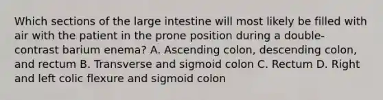 Which sections of the large intestine will most likely be filled with air with the patient in the prone position during a double-contrast barium enema? A. Ascending colon, descending colon, and rectum B. Transverse and sigmoid colon C. Rectum D. Right and left colic flexure and sigmoid colon