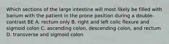 Which sections of the large intestine will most likely be filled with barium with the patient in the prone position during a double-contrast BE A. rectum only B. right and left colic flexure and sigmoid colon C. ascending colon, descending colon, and rectum D. transverse and sigmoid colon