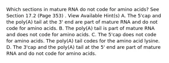 Which sections in mature RNA do not code for amino acids? See Section 17.2 (Page 353) . View Available Hint(s) A. The 5'cap and the poly(A) tail at the 3' end are part of mature RNA and do not code for amino acids. B. The poly(A) tail is part of mature RNA and does not code for amino acids. C. The 5'cap does not code for amino acids. The poly(A) tail codes for the amino acid lysine. D. The 3'cap and the poly(A) tail at the 5' end are part of mature RNA and do not code for amino acids.