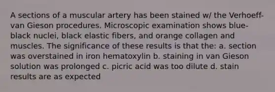 A sections of a muscular artery has been stained w/ the Verhoeff-van Gieson procedures. Microscopic examination shows blue-black nuclei, black elastic fibers, and orange collagen and muscles. The significance of these results is that the: a. section was overstained in iron hematoxylin b. staining in van Gieson solution was prolonged c. picric acid was too dilute d. stain results are as expected