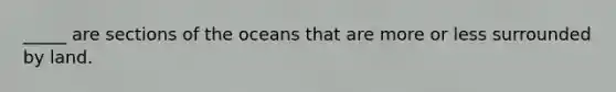 _____ are sections of the oceans that are more or less surrounded by land.