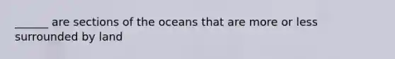 ______ are sections of the oceans that are more or less surrounded by land