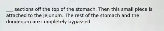 ___ sections off the top of the stomach. Then this small piece is attached to the jejunum. The rest of the stomach and the duodenum are completely bypassed