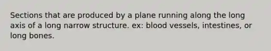 Sections that are produced by a plane running along the long axis of a long narrow structure. ex: blood vessels, intestines, or long bones.