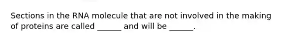 Sections in the RNA molecule that are not involved in the making of proteins are called ______ and will be ______.