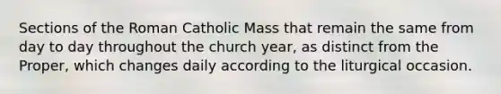 Sections of the Roman Catholic Mass that remain the same from day to day throughout the church year, as distinct from the Proper, which changes daily according to the liturgical occasion.