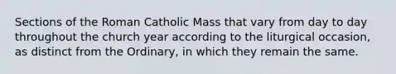 Sections of the Roman Catholic Mass that vary from day to day throughout the church year according to the liturgical occasion, as distinct from the Ordinary, in which they remain the same.