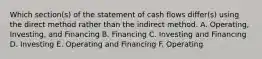 Which section(s) of the statement of cash flows differ(s) using the direct method rather than the indirect method. A. Operating, Investing, and Financing B. Financing C. Investing and Financing D. Investing E. Operating and Financing F. Operating