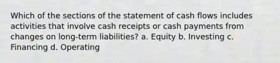 Which of the sections of the statement of cash flows includes activities that involve cash receipts or cash payments from changes on long-term liabilities? a. Equity b. Investing c. Financing d. Operating