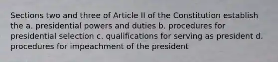 Sections two and three of Article II of the Constitution establish the a. presidential powers and duties b. procedures for presidential selection c. qualifications for serving as president d. procedures for impeachment of the president