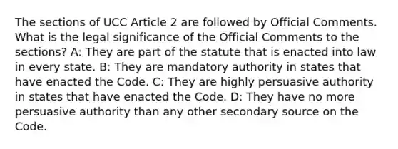 The sections of UCC Article 2 are followed by Official Comments. What is the legal significance of the Official Comments to the sections? A: They are part of the statute that is enacted into law in every state. B: They are mandatory authority in states that have enacted the Code. C: They are highly persuasive authority in states that have enacted the Code. D: They have no more persuasive authority than any other secondary source on the Code.