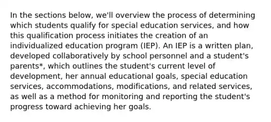 In the sections below, we'll overview the process of determining which students qualify for special education services, and how this qualification process initiates the creation of an individualized education program (IEP). An IEP is a written plan, developed collaboratively by school personnel and a student's parents*, which outlines the student's current level of development, her annual educational goals, special education services, accommodations, modifications, and related services, as well as a method for monitoring and reporting the student's progress toward achieving her goals.