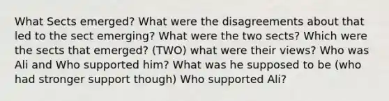 What Sects emerged? What were the disagreements about that led to the sect emerging? What were the two sects? Which were the sects that emerged? (TWO) what were their views? Who was Ali and Who supported him? What was he supposed to be (who had stronger support though) Who supported Ali?