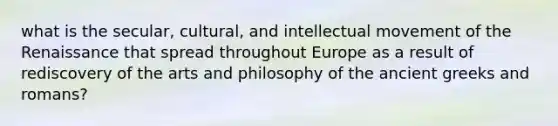 what is the secular, cultural, and intellectual movement of the Renaissance that spread throughout Europe as a result of rediscovery of the arts and philosophy of the ancient greeks and romans?