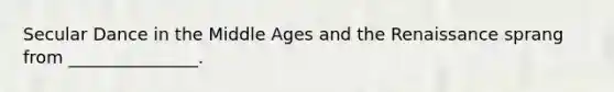 Secular Dance in the Middle Ages and the Renaissance sprang from _______________.