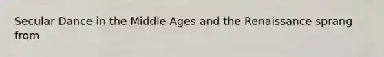 Secular Dance in the Middle Ages and the Renaissance sprang from