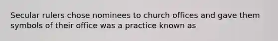 Secular rulers chose nominees to church offices and gave them symbols of their office was a practice known as