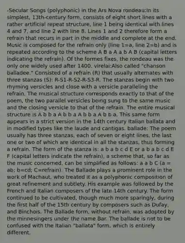 -Secular Songs (polyphonic) in the Ars Nova rondeau:In its simplest, 13th-century form, consists of eight short lines with a rather artificial repeat structure, line 1 being identical with lines 4 and 7, and line 2 with line 8. Lines 1 and 2 therefore form a refrain that recurs in part in the middle and complete at the end. Music is composed for the refrain only (line 1=a, line 2=b) and is repeated according to the scheme A B a A a b A B (capital letters indicating the refrain). Of the formes fixes, the rondeau was the only one widely used after 1400. virelai:Also called "chanson balladee." Consisted of a refrain (R) that usually alternates with three stanzas (S): R-S1-R-S2-R-S3-R. The stanzas begin with two rhyming versicles and close with a versicle paralleling the refrain. The musical structure corresponds exactly to that of the poem, the two parallel versicles being sung to the same music and the closing versicle to that of the refrain. The entire musical structure is A b b a A b b a A b b a A b b a. This same form appears in a strict version in the 14th century Italian ballata and in modified types like the laude and cantigas. ballade: The poem usually has three stanzas, each of seven or eight lines, the last one or two of which are identical in all the stanzas, thus forming a refrain. The form of the stanza is: a b a b c d E or a b a b c d E F (capital letters indicate the refrain), a scheme that, so far as the music concerned, can be simplified as follows: a a b C (a = ab; b=cd; C=refrain). The Ballade plays a prominent role in the work of Machaut, who treated it as a polyphonic composition of great refinement and subtlety. His example was followed by the French and Italian composers of the late 14th century. The form continued to be cultivated, though much more sparingly, during the first half of the 15th century by composers such as Dufay, and Binchois. The Ballade form, without refrain, was adopted by the minnesingers under the name Bar. The ballade is not to be confused with the Italian "ballata" form, which is entirely different.