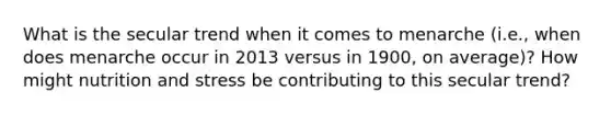 What is the secular trend when it comes to menarche (i.e., when does menarche occur in 2013 versus in 1900, on average)? How might nutrition and stress be contributing to this secular trend?
