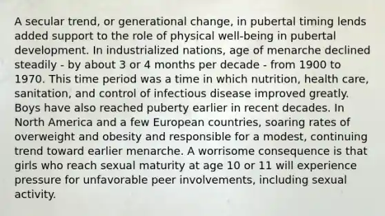 A secular trend, or generational change, in pubertal timing lends added support to the role of physical well-being in pubertal development. In industrialized nations, age of menarche declined steadily - by about 3 or 4 months per decade - from 1900 to 1970. This time period was a time in which nutrition, health care, sanitation, and control of infectious disease improved greatly. Boys have also reached puberty earlier in recent decades. In North America and a few European countries, soaring rates of overweight and obesity and responsible for a modest, continuing trend toward earlier menarche. A worrisome consequence is that girls who reach sexual maturity at age 10 or 11 will experience pressure for unfavorable peer involvements, including sexual activity.