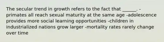 The secular trend in growth refers to the fact that ______. -primates all reach sexual maturity at the same age -adolescence provides more social learning opportunities -children in industrialized nations grow larger -mortality rates rarely change over time