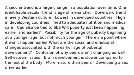 A secular trend is a large change in a population over time. One identifiable secular trend is age of menarche: - Downward trend in every Western culture - Lowest in developed countries - High in developing countries - Tied to adequate nutrition and medical care - Can also be tied to SES Will puberty just keep happening earlier and earlier? - Possibility for the age of puberty beginning at a younger age, but not much younger - There's a point where it won't happen earlier What are the social and emotional changes associated with the earlier age of pubertal development? - Confusion of why peers aren't changing as well - Self-esteem issues - Brain development is slower compared to the rest of the body - More mature than peers - Developing a sex drive earlier