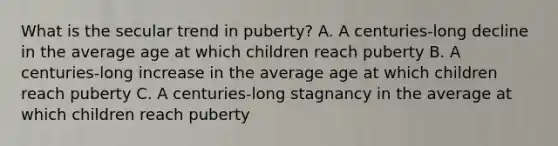 What is the secular trend in puberty? A. A centuries-long decline in the average age at which children reach puberty B. A centuries-long increase in the average age at which children reach puberty C. A centuries-long stagnancy in the average at which children reach puberty