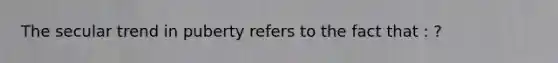 The secular trend in puberty refers to the fact that : ?