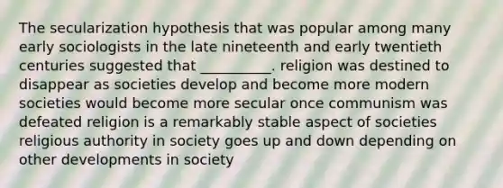 The secularization hypothesis that was popular among many early sociologists in the late nineteenth and early twentieth centuries suggested that __________. religion was destined to disappear as societies develop and become more modern societies would become more secular once communism was defeated religion is a remarkably stable aspect of societies religious authority in society goes up and down depending on other developments in society