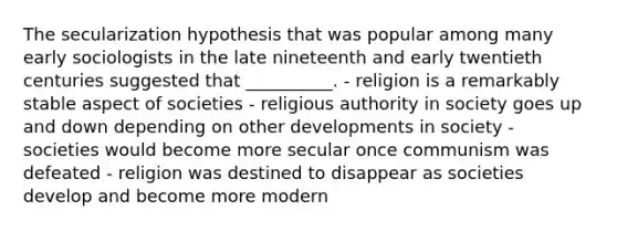 The secularization hypothesis that was popular among many early sociologists in the late nineteenth and early twentieth centuries suggested that __________. - religion is a remarkably stable aspect of societies - religious authority in society goes up and down depending on other developments in society - societies would become more secular once communism was defeated - religion was destined to disappear as societies develop and become more modern