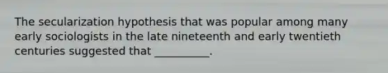 The secularization hypothesis that was popular among many early sociologists in the late nineteenth and early twentieth centuries suggested that __________.