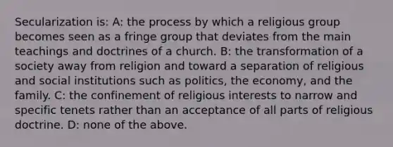 Secularization is: A: the process by which a religious group becomes seen as a fringe group that deviates from the main teachings and doctrines of a church. B: the transformation of a society away from religion and toward a separation of religious and social institutions such as politics, the economy, and the family. C: the confinement of religious interests to narrow and specific tenets rather than an acceptance of all parts of religious doctrine. D: none of the above.