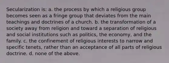 Secularization is: a. the process by which a religious group becomes seen as a fringe group that deviates from the main teachings and doctrines of a church. b. the transformation of a society away from religion and toward a separation of religious and social institutions such as politics, the economy, and the family. c. the confinement of religious interests to narrow and specific tenets, rather than an acceptance of all parts of religious doctrine. d. none of the above.