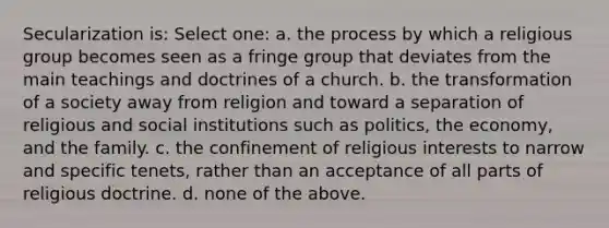 Secularization is: Select one: a. the process by which a religious group becomes seen as a fringe group that deviates from the main teachings and doctrines of a church. b. the transformation of a society away from religion and toward a separation of religious and social institutions such as politics, the economy, and the family. c. the confinement of religious interests to narrow and specific tenets, rather than an acceptance of all parts of religious doctrine. d. none of the above.