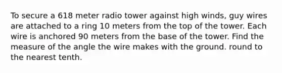 To secure a 618 meter radio tower against high winds, guy wires are attached to a ring 10 meters from the top of the tower. Each wire is anchored 90 meters from the base of the tower. Find the measure of the angle the wire makes with the ground. round to the nearest tenth.