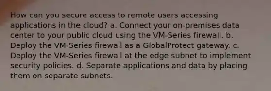 How can you secure access to remote users accessing applications in the cloud? a. Connect your on-premises data center to your public cloud using the VM-Series firewall. b. Deploy the VM-Series firewall as a GlobalProtect gateway. c. Deploy the VM-Series firewall at the edge subnet to implement security policies. d. Separate applications and data by placing them on separate subnets.