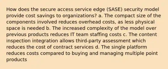 How does the secure access service edge (SASE) security model provide cost savings to organizations? a. The compact size of the components involved reduces overhead costs, as less physical space is needed b. The increased complexity of the model over previous products reduces IT team staffing costs c. The content inspection integration allows third-party assessment which reduces the cost of contract services d. The single platform reduces costs compared to buying and managing multiple point products